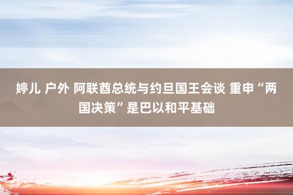 婷儿 户外 阿联酋总统与约旦国王会谈 重申“两国决策”是巴以和平基础