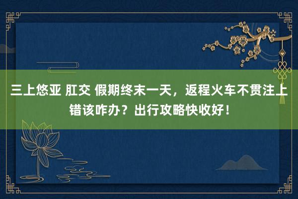 三上悠亚 肛交 假期终末一天，返程火车不贯注上错该咋办？出行攻略快收好！