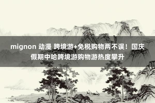 mignon 动漫 跨境游+免税购物两不误！国庆假期中哈跨境游购物游热度攀升