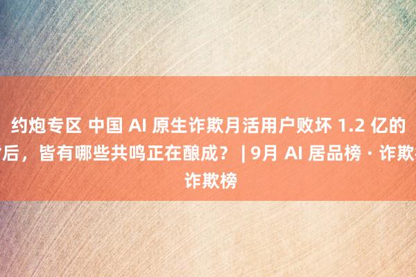 约炮专区 中国 AI 原生诈欺月活用户败坏 1.2 亿的背后，皆有哪些共鸣正在酿成？ | 9月 AI 居品榜 · 诈欺榜