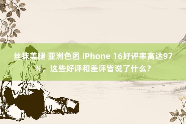 丝袜美腿 亚洲色图 iPhone 16好评率高达97%，这些好评和差评皆说了什么？