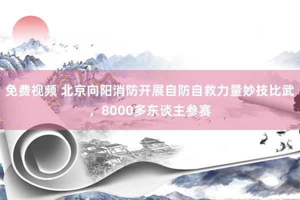 免费视频 北京向阳消防开展自防自救力量妙技比武，8000多东谈主参赛