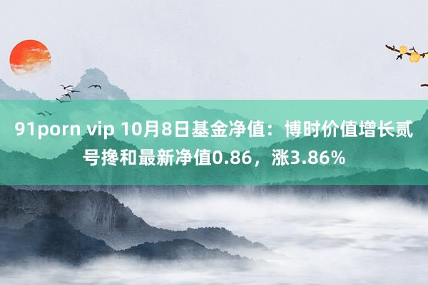 91porn vip 10月8日基金净值：博时价值增长贰号搀和最新净值0.86，涨3.86%