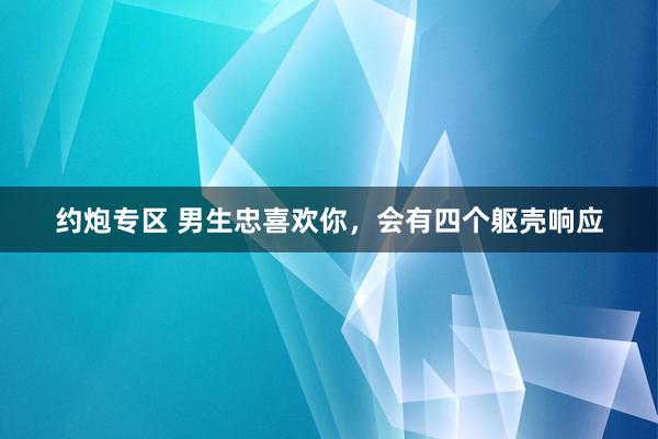 约炮专区 男生忠喜欢你，会有四个躯壳响应