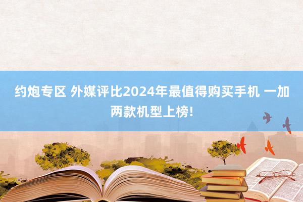 约炮专区 外媒评比2024年最值得购买手机 一加两款机型上榜!