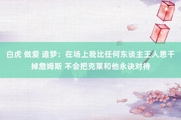 白虎 做爱 追梦：在场上我比任何东谈主王人思干掉詹姆斯 不会把克莱和他永诀对待