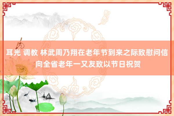 耳光 调教 林武周乃翔在老年节到来之际致慰问信 向全省老年一又友致以节日祝贺