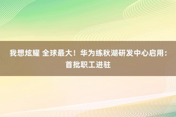 我想炫耀 全球最大！华为练秋湖研发中心启用：首批职工进驻