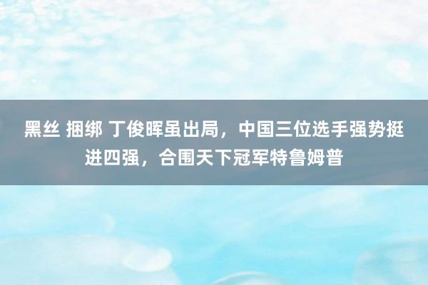 黑丝 捆绑 丁俊晖虽出局，中国三位选手强势挺进四强，合围天下冠军特鲁姆普