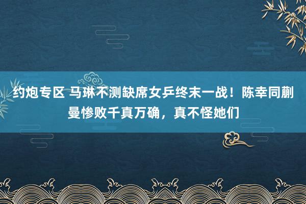 约炮专区 马琳不测缺席女乒终末一战！陈幸同蒯曼惨败千真万确，真不怪她们