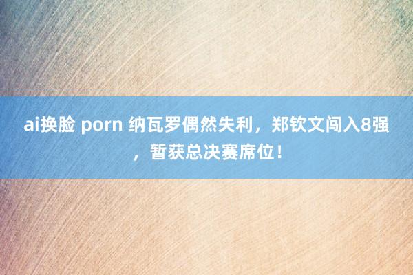 ai换脸 porn 纳瓦罗偶然失利，郑钦文闯入8强，暂获总决赛席位！