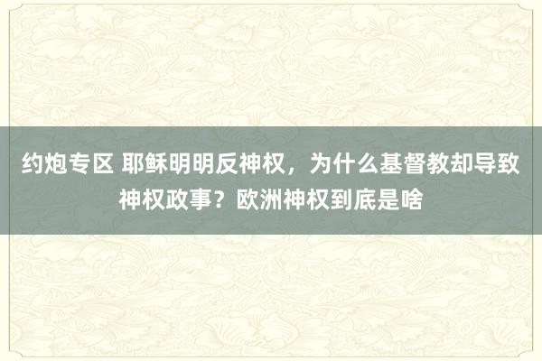 约炮专区 耶稣明明反神权，为什么基督教却导致神权政事？欧洲神权到底是啥