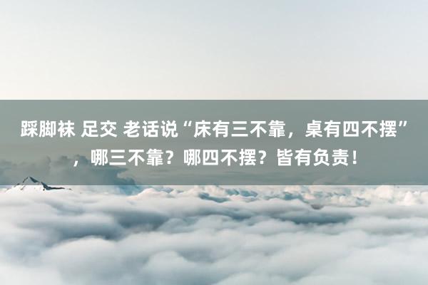 踩脚袜 足交 老话说“床有三不靠，桌有四不摆”，哪三不靠？哪四不摆？皆有负责！