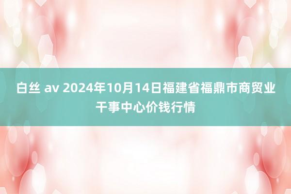 白丝 av 2024年10月14日福建省福鼎市商贸业干事中心价钱行情