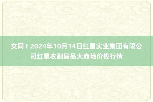 女同 t 2024年10月14日红星实业集团有限公司红星农副居品大商场价钱行情