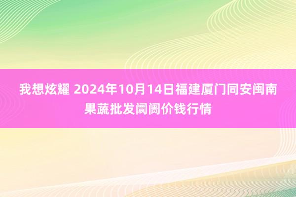 我想炫耀 2024年10月14日福建厦门同安闽南果蔬批发阛阓价钱行情