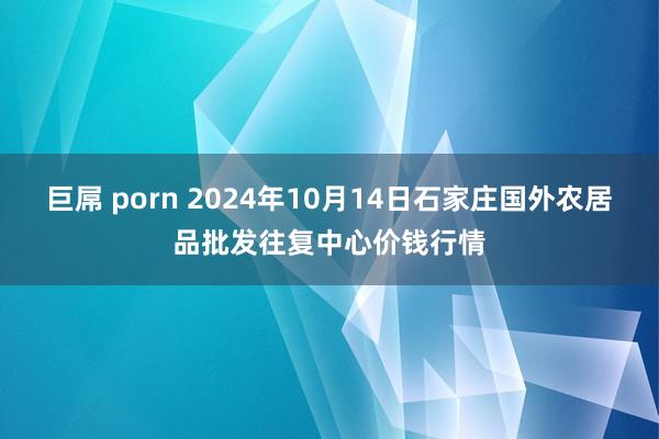 巨屌 porn 2024年10月14日石家庄国外农居品批发往复中心价钱行情