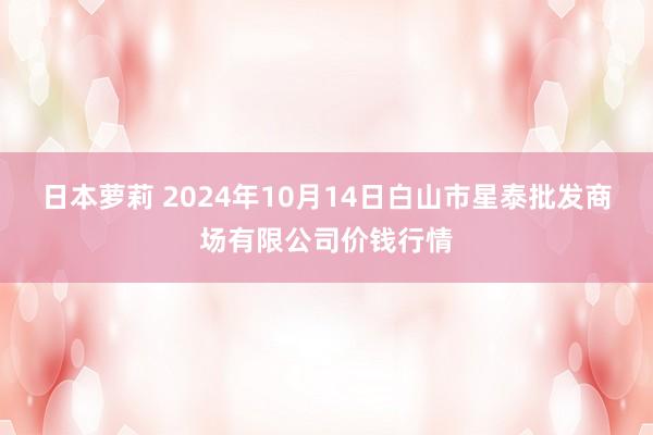 日本萝莉 2024年10月14日白山市星泰批发商场有限公司价钱行情