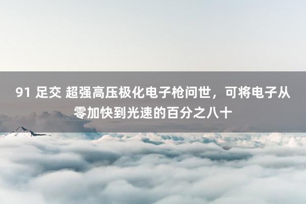 91 足交 超强高压极化电子枪问世，可将电子从零加快到光速的百分之八十