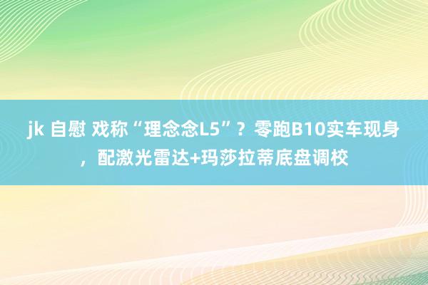 jk 自慰 戏称“理念念L5”？零跑B10实车现身，配激光雷达+玛莎拉蒂底盘调校