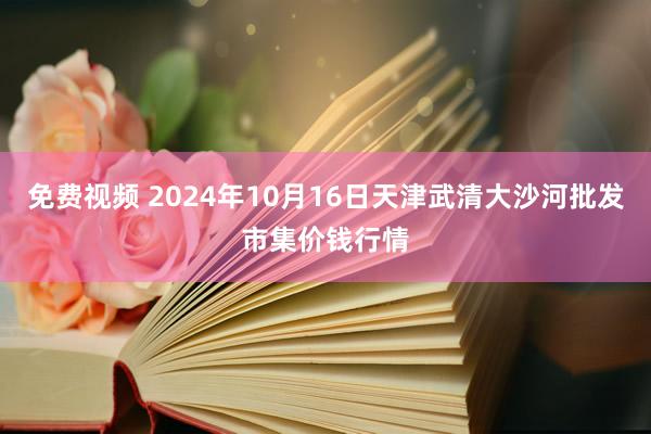 免费视频 2024年10月16日天津武清大沙河批发市集价钱行情