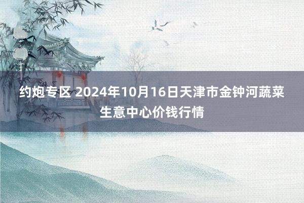 约炮专区 2024年10月16日天津市金钟河蔬菜生意中心价钱行情