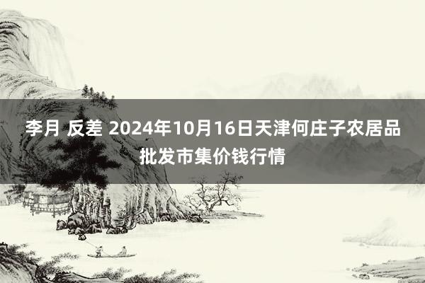 李月 反差 2024年10月16日天津何庄子农居品批发市集价钱行情