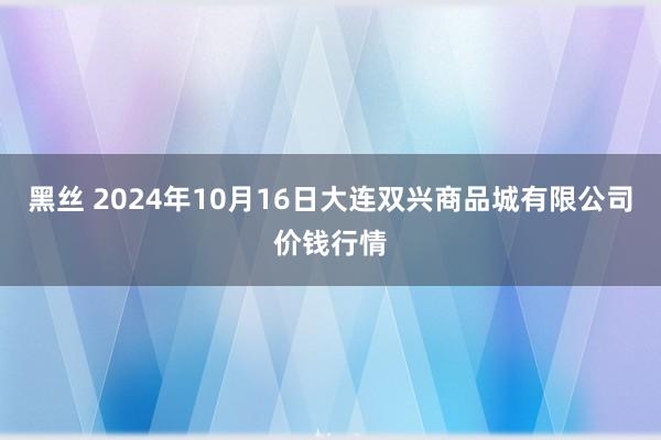 黑丝 2024年10月16日大连双兴商品城有限公司价钱行情