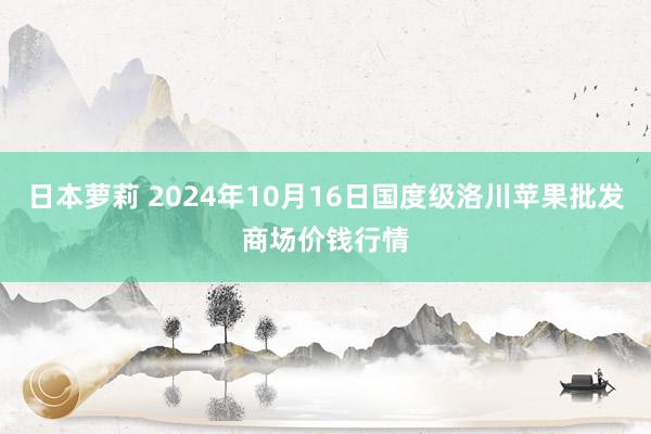 日本萝莉 2024年10月16日国度级洛川苹果批发商场价钱行情