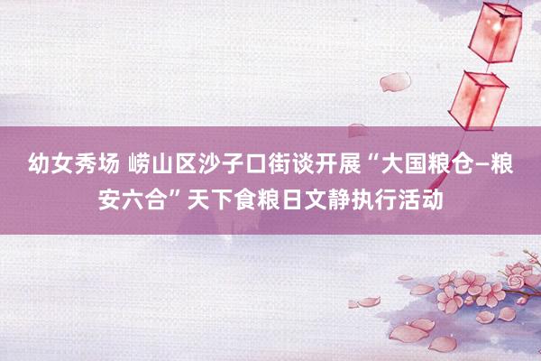 幼女秀场 崂山区沙子口街谈开展“大国粮仓—粮安六合”天下食粮日文静执行活动