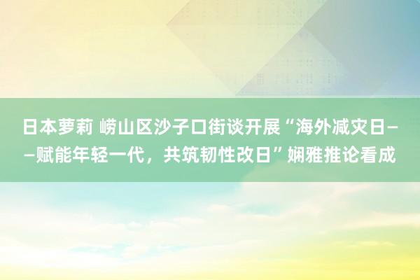 日本萝莉 崂山区沙子口街谈开展“海外减灾日——赋能年轻一代，共筑韧性改日”娴雅推论看成