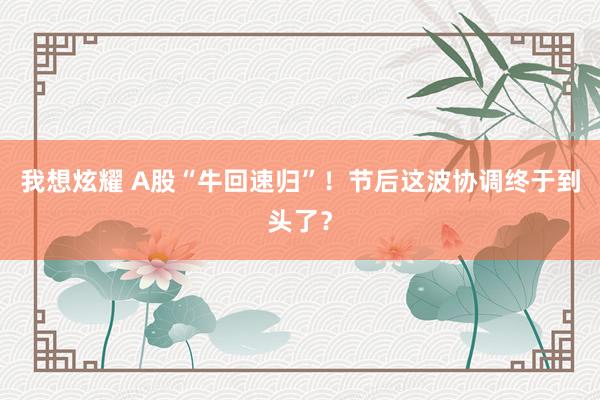 我想炫耀 A股“牛回速归”！节后这波协调终于到头了？