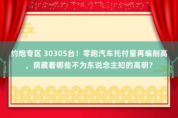 约炮专区 30305台！零跑汽车托付量再编削高，荫藏着哪些不为东说念主知的高明？