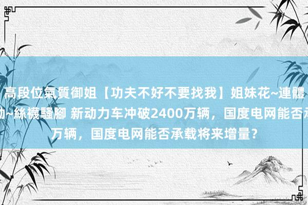 高段位氣質御姐【功夫不好不要找我】姐妹花~連體絲襪~大奶晃動~絲襪騷腳 新动力车冲破2400万辆，国度电网能否承载将来增量？