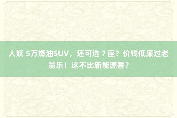 人妖 5万燃油SUV，还可选７座？价钱低廉过老翁乐！这不比新能源香？