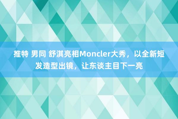 推特 男同 舒淇亮相Moncler大秀，以全新短发造型出镜，让东谈主目下一亮