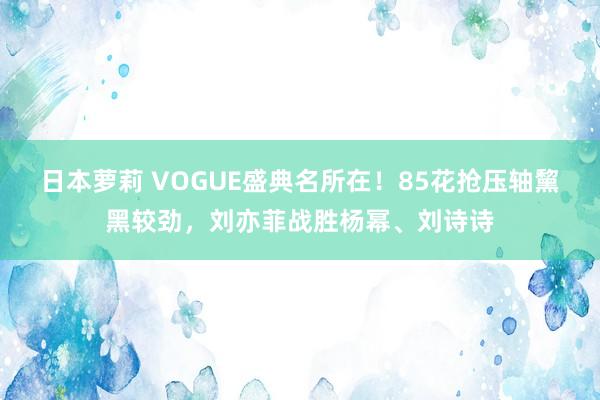 日本萝莉 VOGUE盛典名所在！85花抢压轴黧黑较劲，刘亦菲战胜杨幂、刘诗诗