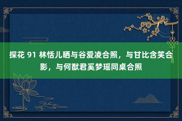 探花 91 林恬儿晒与谷爱凌合照，与甘比含笑合影，与何猷君奚梦瑶同桌合照