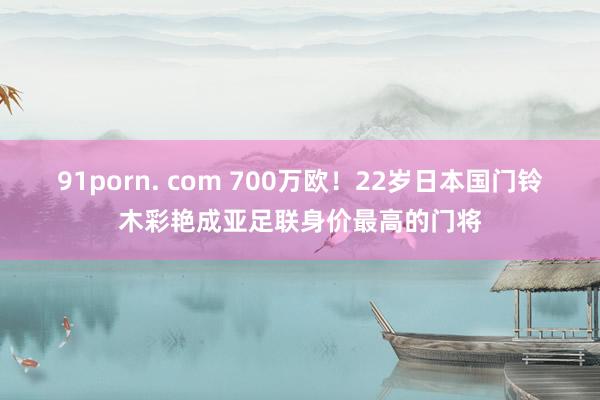 91porn. com 700万欧！22岁日本国门铃木彩艳成亚足联身价最高的门将