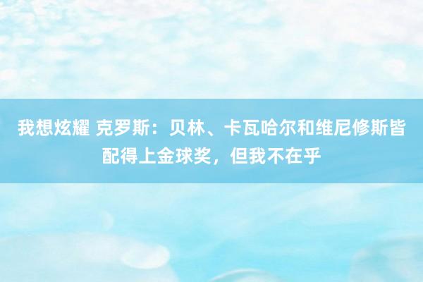 我想炫耀 克罗斯：贝林、卡瓦哈尔和维尼修斯皆配得上金球奖，但我不在乎