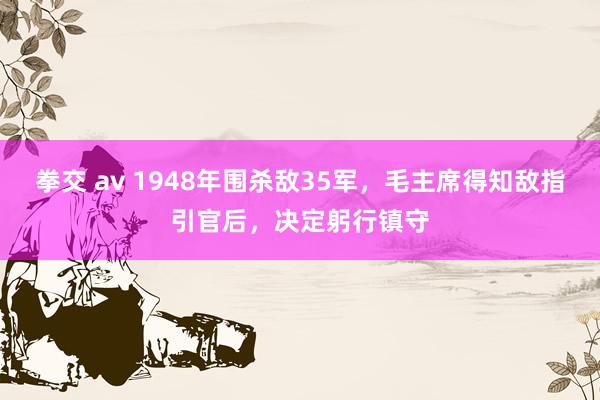 拳交 av 1948年围杀敌35军，毛主席得知敌指引官后，决定躬行镇守