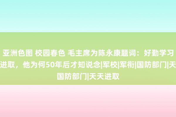 亚洲色图 校园春色 毛主席为陈永康题词：好勤学习，天天进取，他为何50年后才知说念|军校|军衔|国防部门|天天进取