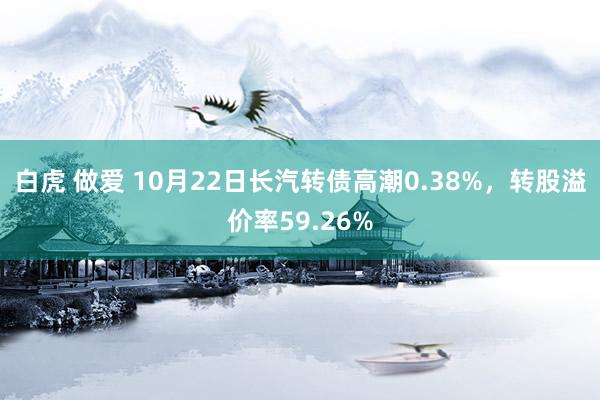 白虎 做爱 10月22日长汽转债高潮0.38%，转股溢价率59.26%