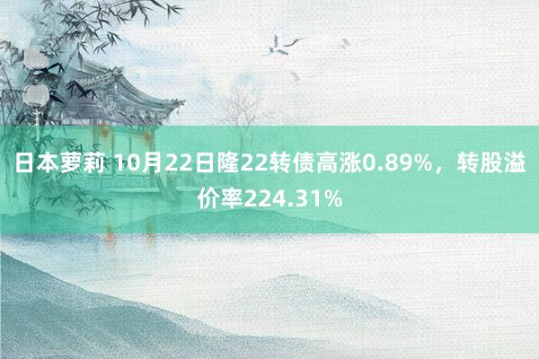 日本萝莉 10月22日隆22转债高涨0.89%，转股溢价率224.31%