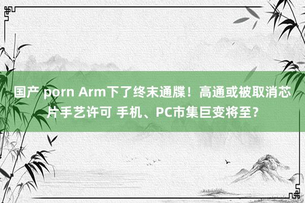 国产 porn Arm下了终末通牒！高通或被取消芯片手艺许可 手机、PC市集巨变将至？