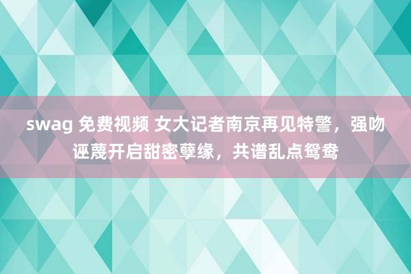 swag 免费视频 女大记者南京再见特警，强吻诬蔑开启甜密孽缘，共谱乱点鸳鸯