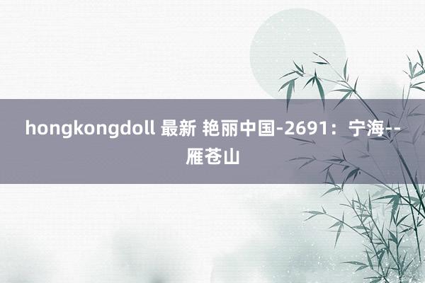 hongkongdoll 最新 艳丽中国-2691：宁海--雁苍山