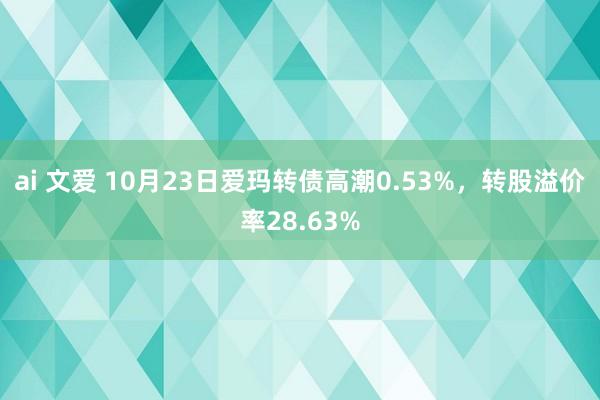 ai 文爱 10月23日爱玛转债高潮0.53%，转股溢价率28.63%