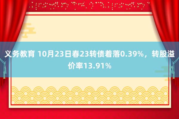 义务教育 10月23日春23转债着落0.39%，转股溢价率13.91%