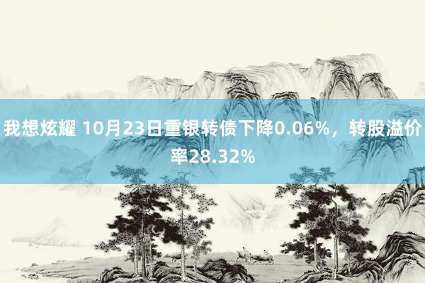 我想炫耀 10月23日重银转债下降0.06%，转股溢价率28.32%